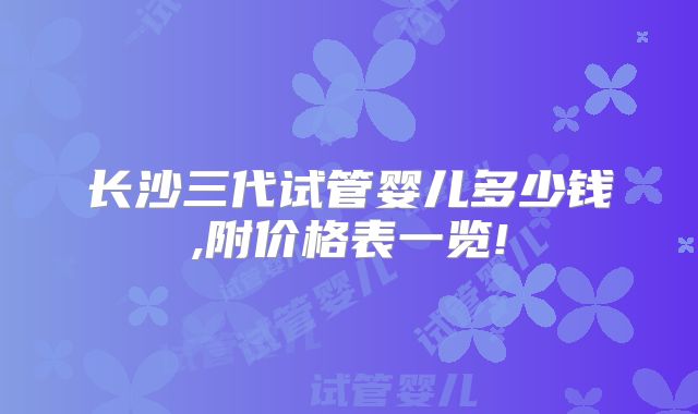 长沙三代试管婴儿多少钱,附价格表一览!