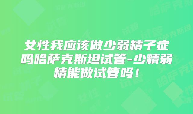 女性我应该做少弱精子症吗哈萨克斯坦试管-少精弱精能做试管吗！