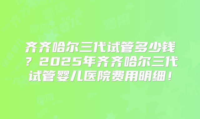 齐齐哈尔三代试管多少钱?2025年齐齐哈尔三代试管婴儿医院费用明细!