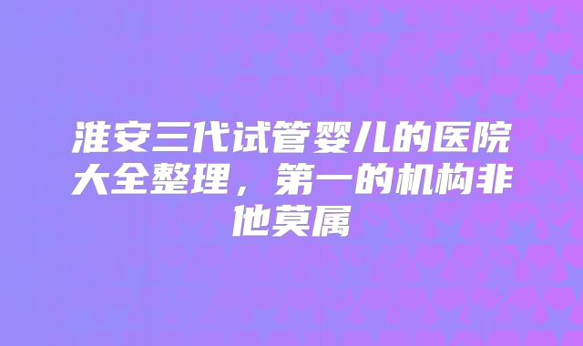 淮安三代试管婴儿的医院大全整理，第一的机构非他莫属