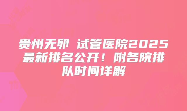 贵州无卵�试管医院2025最新排名公开！附各院排队时间详解