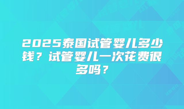 2025泰国试管婴儿多少钱？试管婴儿一次花费很多吗？