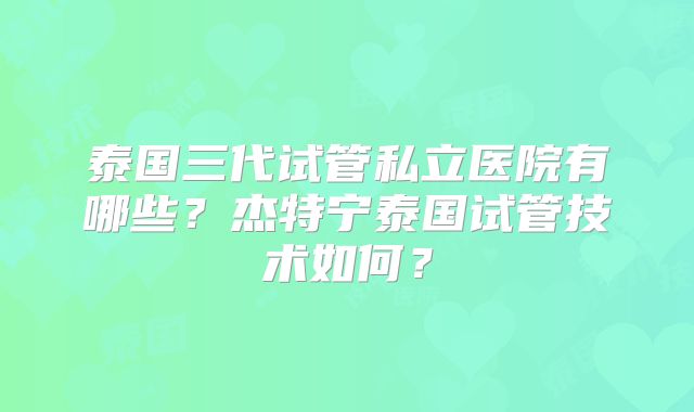 泰国三代试管私立医院有哪些?杰特宁泰国试管技术如何?