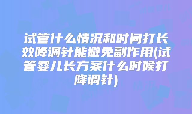 试管什么情况和时间打长效降调针能避免副作用(试管婴儿长方案什么时候打降调针)