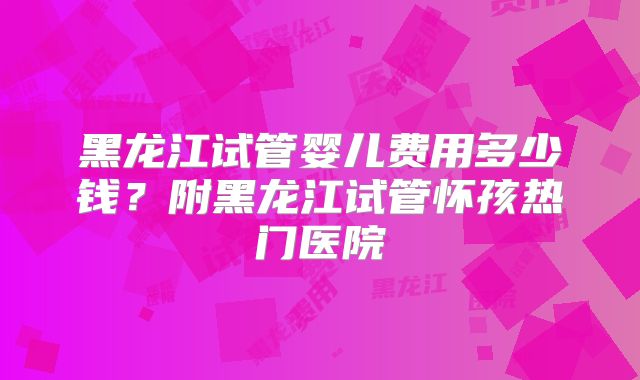 黑龙江试管婴儿费用多少钱？附黑龙江试管怀孩热门医院