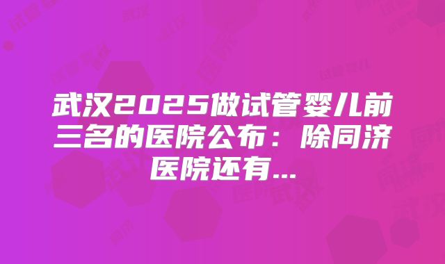 武汉2025做试管婴儿前三名的医院公布：除同济医院还有...