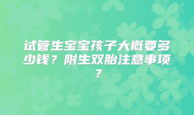 试管生宝宝孩子大概要多少钱？附生双胎注意事项？