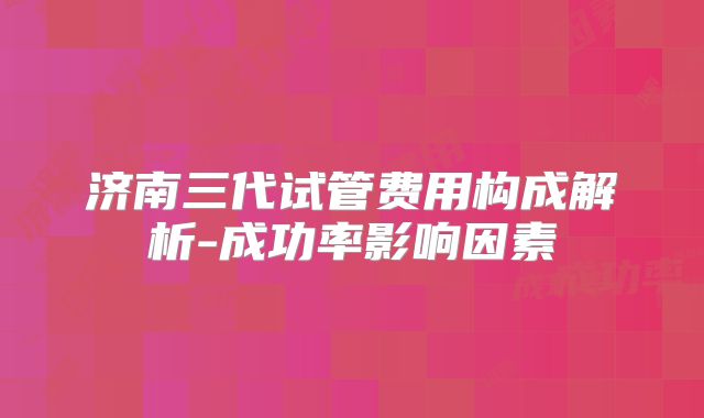 济南三代试管费用构成解析-成功率影响因素