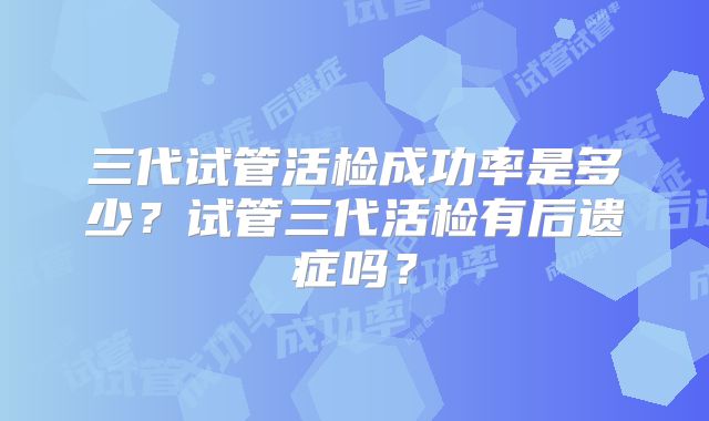 三代试管活检成功率是多少？试管三代活检有后遗症吗？
