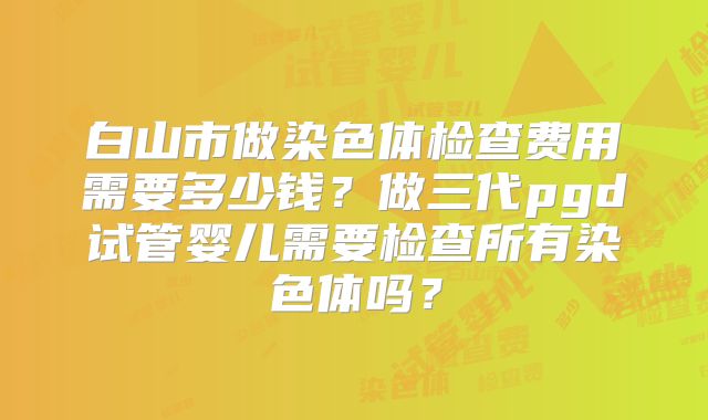 白山市做染色体检查费用需要多少钱？做三代pgd试管婴儿需要检查所有染色体吗？