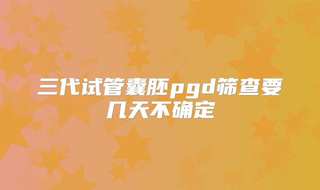 三代试管囊胚pgd筛查要几天不确定