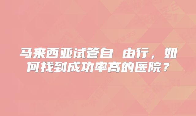 马来西亚试管自 由行，如何找到成功率高的医院？