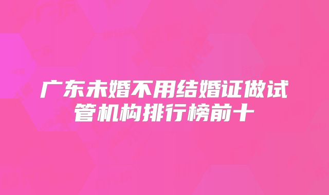 广东未婚不用结婚证做试管机构排行榜前十