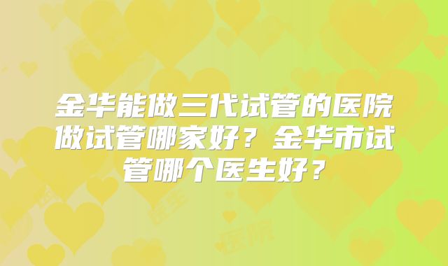 金华能做三代试管的医院做试管哪家好？金华市试管哪个医生好？