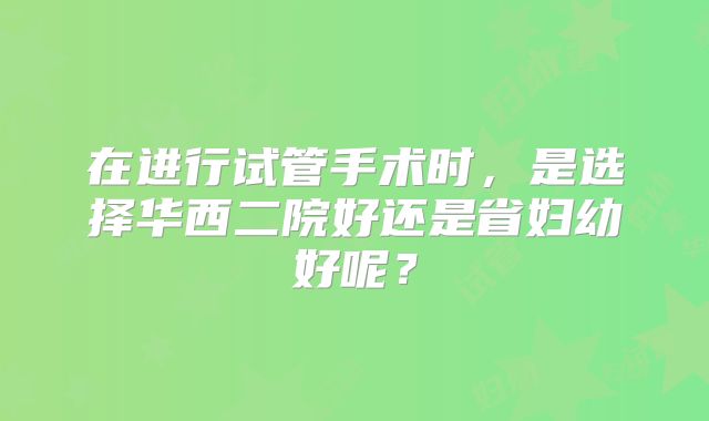 在进行试管手术时，是选择华西二院好还是省妇幼好呢？