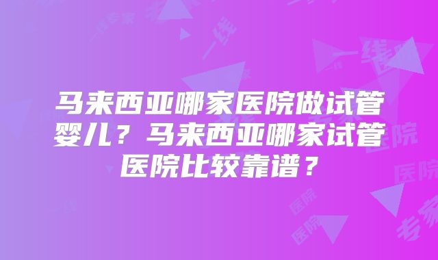 马来西亚哪家医院做试管婴儿?马来西亚哪家试管医院比较靠谱?