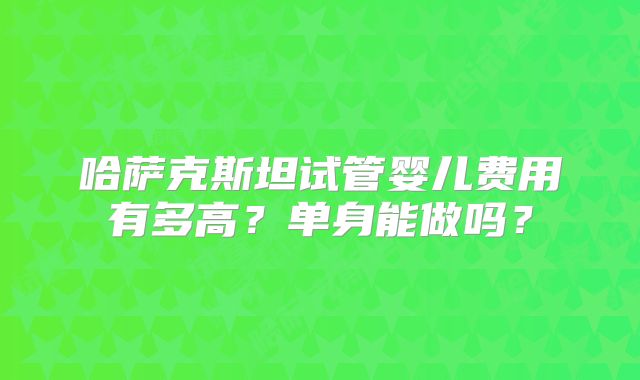 哈萨克斯坦试管婴儿费用有多高？单身能做吗？