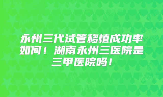 永州三代试管移植成功率如何!湖南永州三医院是三甲医院吗!