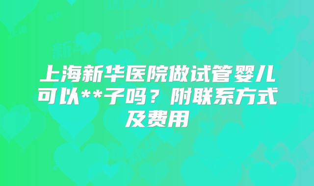 上海新华医院做试管婴儿可以**子吗？附联系方式及费用