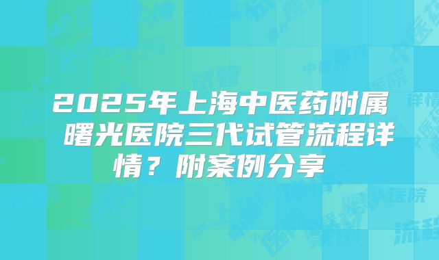 2025年上海中医药附属 曙光医院三代试管流程详情?附案例分享