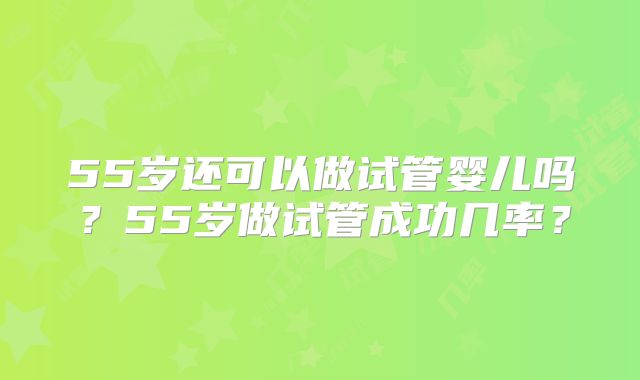 55岁还可以做试管婴儿吗?55岁做试管成功几率?