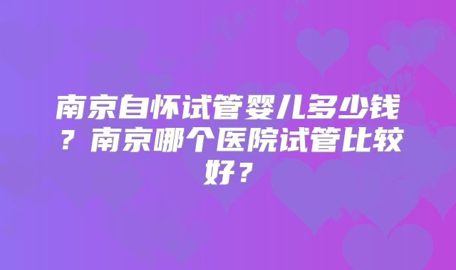 南京自怀试管婴儿多少钱？南京哪个医院试管比较好？