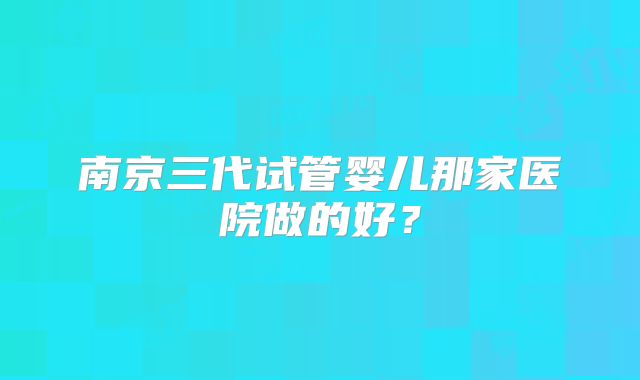 南京三代试管婴儿那家医院做的好？