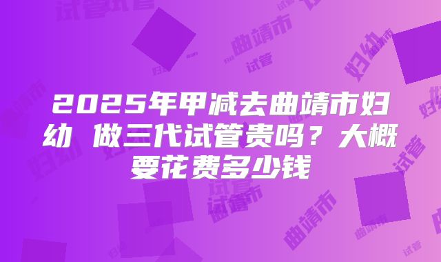 2025年甲减去曲靖市妇幼 做三代试管贵吗?大概要花费多少钱