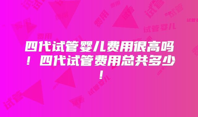 四代试管婴儿费用很高吗！四代试管费用总共多少！