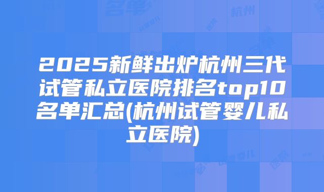 2025新鲜出炉杭州三代试管私立医院排名top10名单汇总(杭州试管婴儿私立医院)