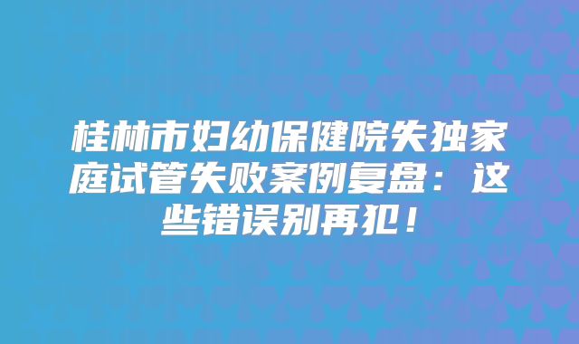 桂林市妇幼保健院失独家庭试管失败案例复盘：这些错误别再犯！