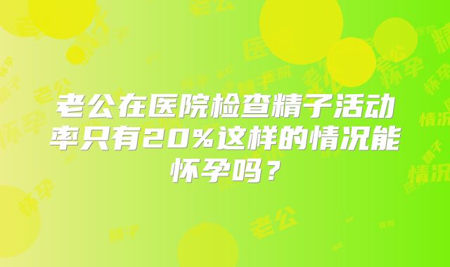 老公在医院检查精子活动率只有20%这样的情况能怀孕吗？