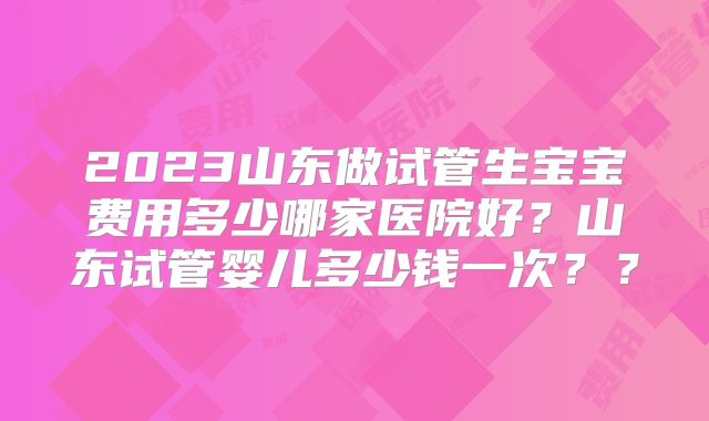 2023山东做试管生宝宝费用多少哪家医院好？山东试管婴儿多少钱一次？？
