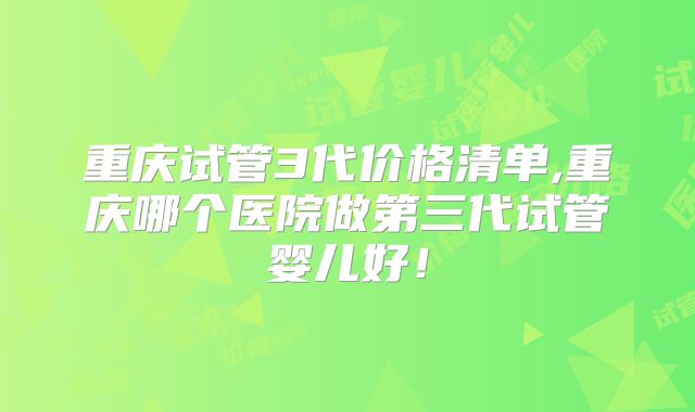 重庆试管3代价格清单,重庆哪个医院做第三代试管婴儿好！
