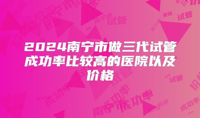 2024南宁市做三代试管成功率比较高的医院以及价格