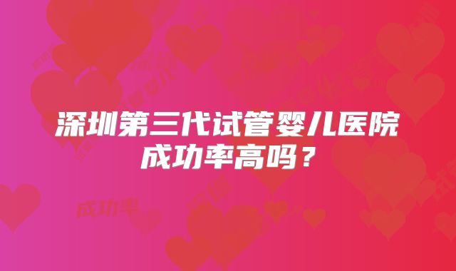 深圳第三代试管婴儿医院成功率高吗？