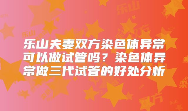 乐山夫妻双方染色体异常可以做试管吗？染色体异常做三代试管的好处分析