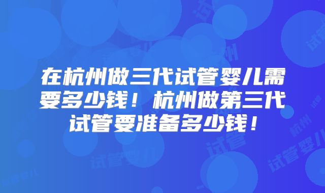 在杭州做三代试管婴儿需要多少钱!杭州做第三代试管要准备多少钱!