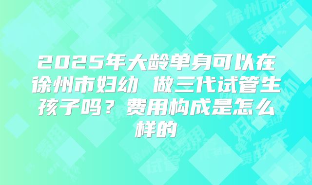 2025年大龄单身可以在徐州市妇幼 做三代试管生孩子吗?费用构成是怎么样的