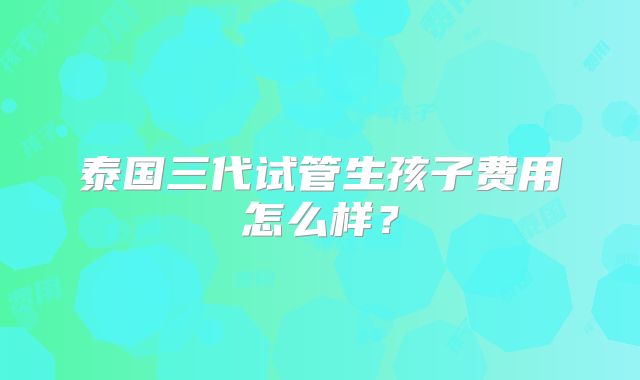 泰国三代试管生孩子费用怎么样？