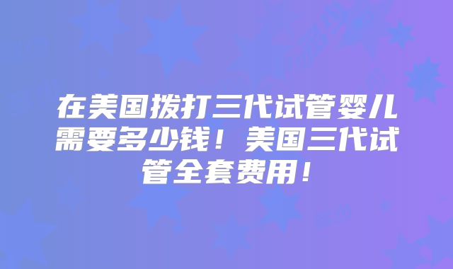 在美国拨打三代试管婴儿需要多少钱！美国三代试管全套费用！
