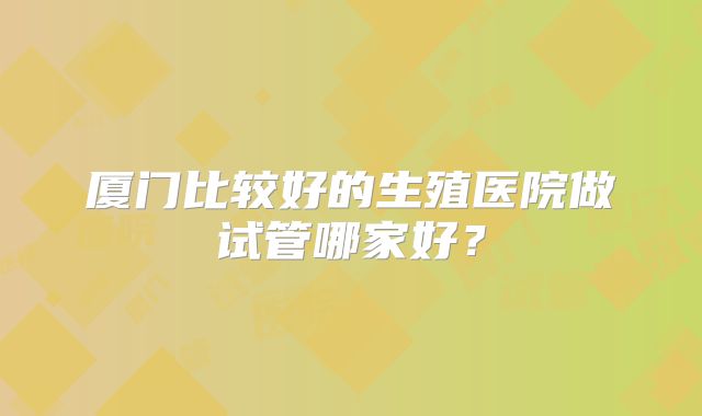 厦门比较好的生殖医院做试管哪家好？