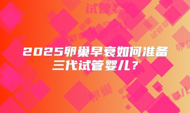 2025卵巢早衰如何准备三代试管婴儿？