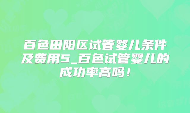 百色田阳区试管婴儿条件及费用5_百色试管婴儿的成功率高吗！