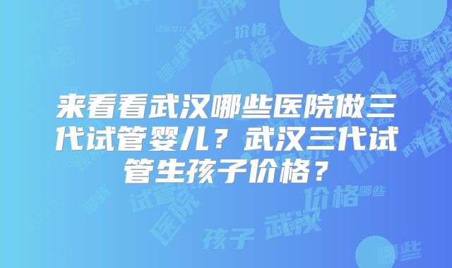 来看看武汉哪些医院做三代试管婴儿？武汉三代试管生孩子价格？