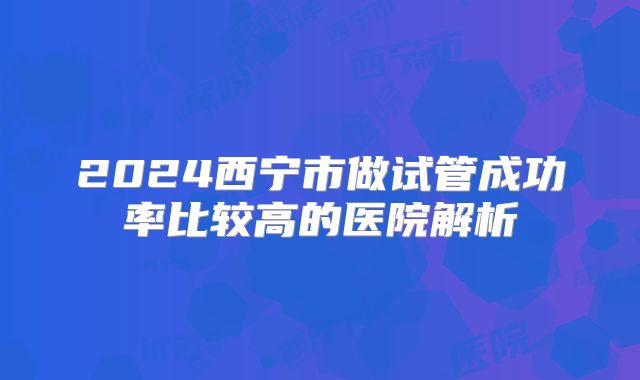 2024西宁市做试管成功率比较高的医院解析