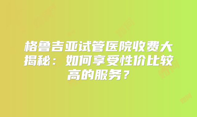 格鲁吉亚试管医院收费大揭秘：如何享受性价比较高的服务？