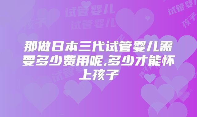 那做日本三代试管婴儿需要多少费用呢,多少才能怀上孩子