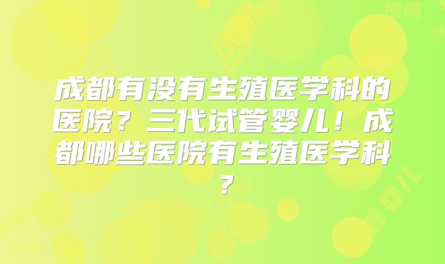成都有没有生殖医学科的医院？三代试管婴儿！成都哪些医院有生殖医学科？