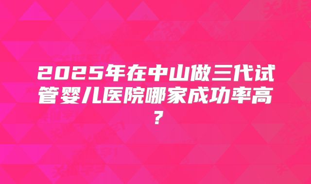 2025年在中山做三代试管婴儿医院哪家成功率高？